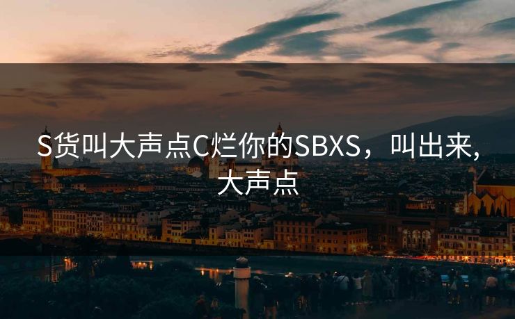 S货叫大声点C烂你的SBXS,叫出来,大声点