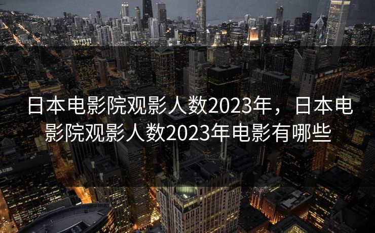 日本电影院观影人数2023年,日本电影院观影人数2023年电影有哪些