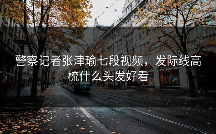 警察记者张津瑜七段视频，发际线高梳什么头发好看
