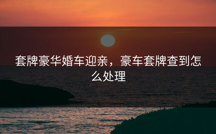 套牌豪华婚车迎亲，豪车套牌查到怎么处理
