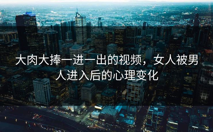 大肉大捧一进一出的视频，女人被男人进入后的心理变化