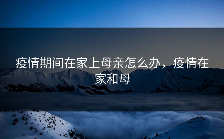 疫情期间在家上母亲怎么办，疫情在家和母
