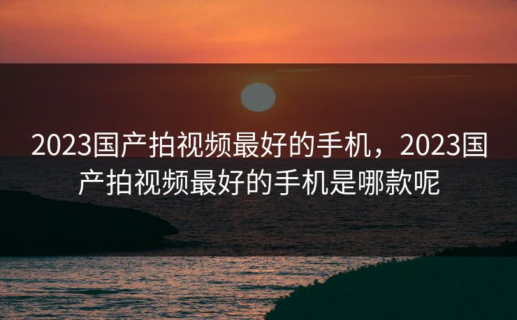2023国产拍视频最好的手机,2023国产拍视频最好的手机是哪款呢