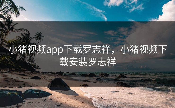 小猪视频app下载罗志祥,小猪视频下载安装罗志祥