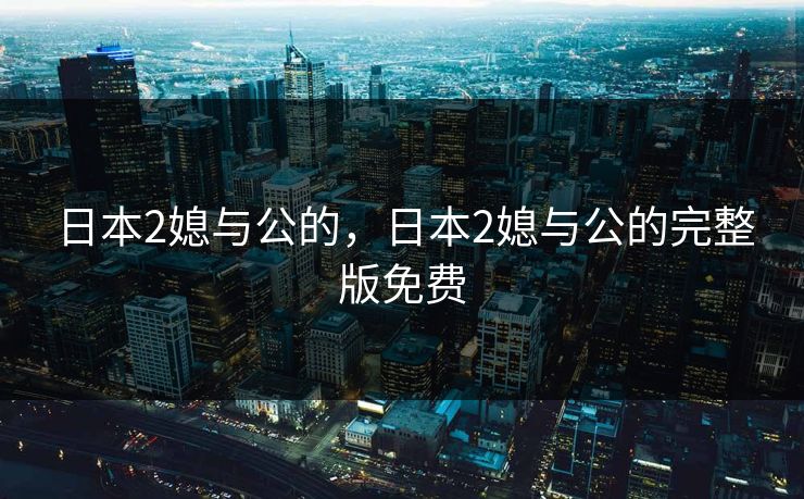 日本2媳与公的，日本2媳与公的完整版免费