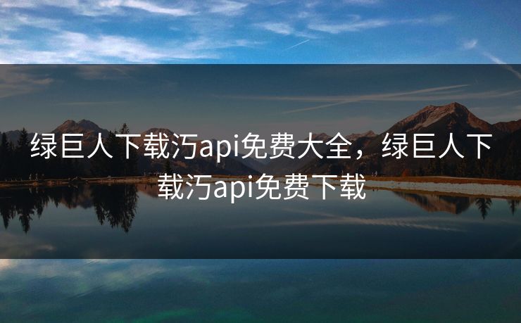 绿巨人下载汅api免费大全，绿巨人下载汅api免费下载