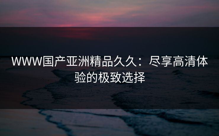WWW国产亚洲精品久久：尽享高清体验的极致选择