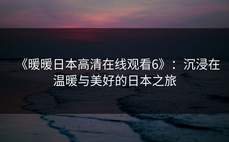 《暖暖日本高清在线观看6》：沉浸在温暖与美好的日本之旅