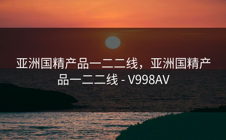 亚洲国精产品一二二线，亚洲国精产品一二二线 - V998AV