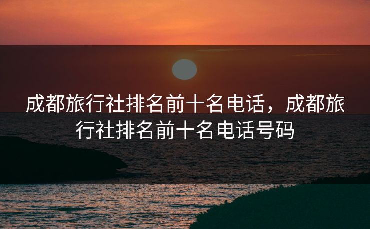 成都旅行社排名前十名电话，成都旅行社排名前十名电话号码