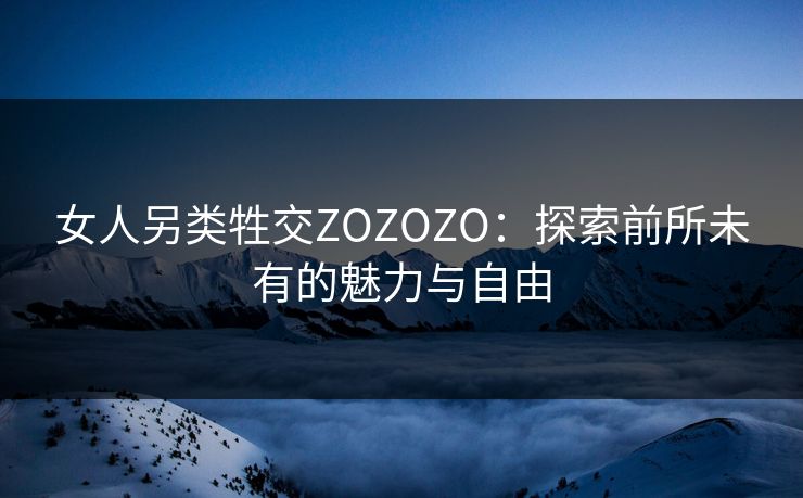 女人另类牲交ZOZOZO：探索前所未有的魅力与自由