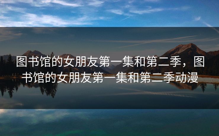 图书馆的女朋友第一集和第二季，图书馆的女朋友第一集和第二季动漫