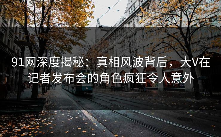 91网深度揭秘:真相风波背后,大V在记者发布会的角色疯狂令人意外