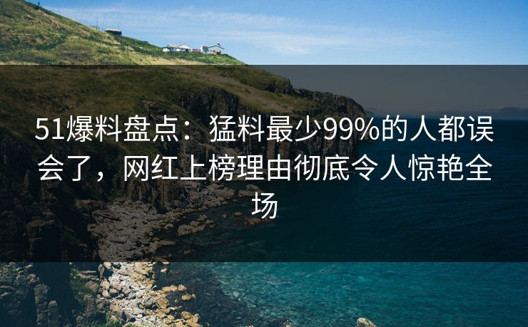 51爆料盘点:猛料最少99%的人都误会了,网红上榜理由彻底令人惊艳全场