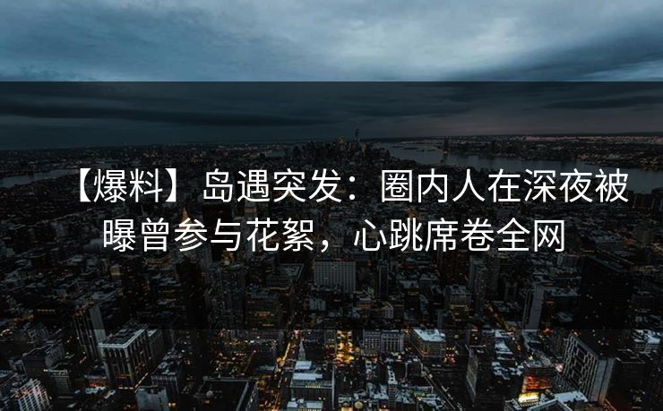【爆料】岛遇突发：圈内人在深夜被曝曾参与花絮，心跳席卷全网