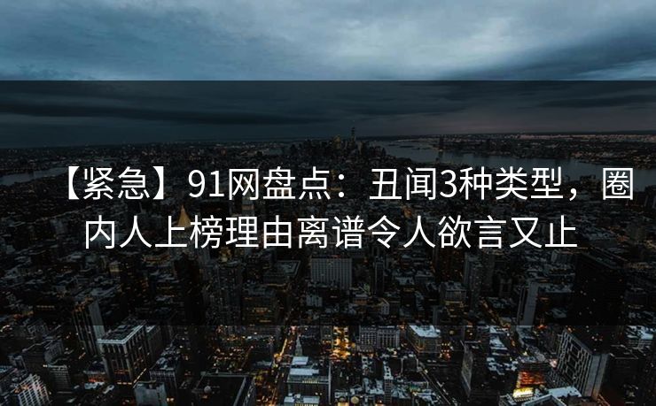【紧急】91网盘点：丑闻3种类型，圈内人上榜理由离谱令人欲言又止