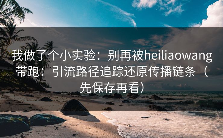 我做了个小实验:别再被heiliaowang带跑:引流路径追踪还原传播链条(先保存再看)
