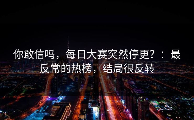 你敢信吗，每日大赛突然停更？：最反常的热榜，结局很反转