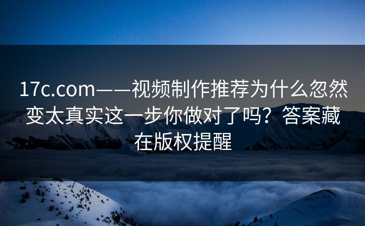 17c.com——视频制作推荐为什么忽然变太真实这一步你做对了吗？答案藏在版权提醒
