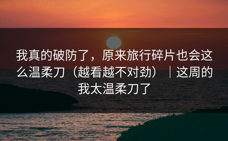我真的破防了,原来旅行碎片也会这么温柔刀(越看越不对劲)|这周的我太温柔刀了