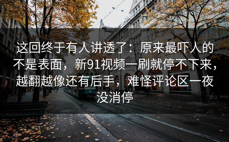 这回终于有人讲透了:原来最吓人的不是表面,新91视频一刷就停不下来,越翻越像还有后手,难怪评论区一夜没消停