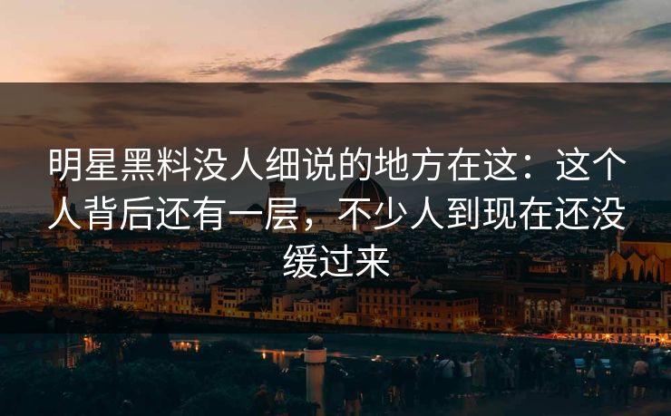 明星黑料没人细说的地方在这：这个人背后还有一层，不少人到现在还没缓过来