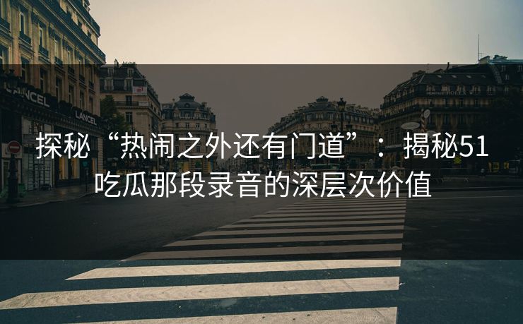 探秘“热闹之外还有门道”：揭秘51吃瓜那段录音的深层次价值