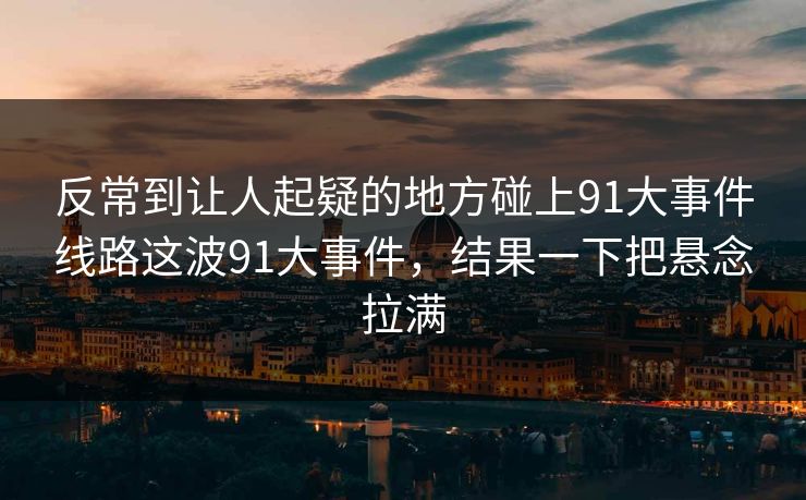 反常到让人起疑的地方碰上91大事件线路这波91大事件，结果一下把悬念拉满